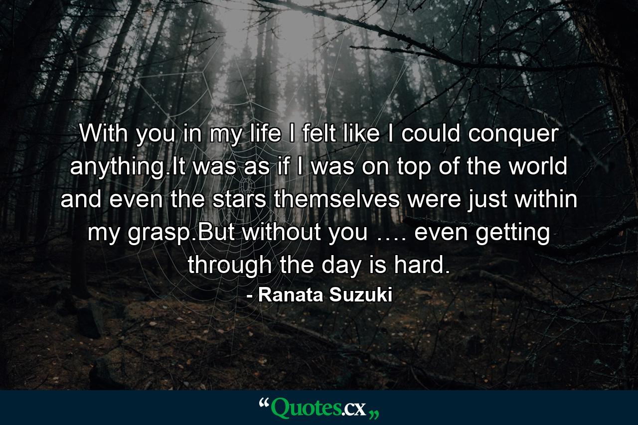 With you in my life I felt like I could conquer anything.It was as if I was on top of the world and even the stars themselves were just within my grasp.But without you …. even getting through the day is hard. - Quote by Ranata Suzuki