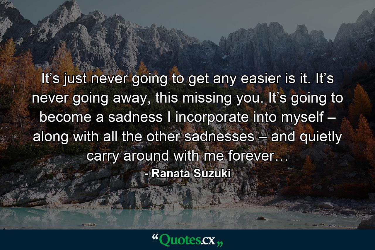 It’s just never going to get any easier is it. It’s never going away, this missing you. It’s going to become a sadness I incorporate into myself – along with all the other sadnesses – and quietly carry around with me forever… - Quote by Ranata Suzuki