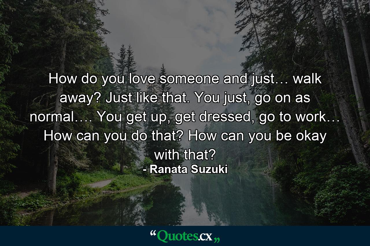 How do you love someone and just… walk away? Just like that. You just, go on as normal…. You get up, get dressed, go to work… How can you do that? How can you be okay with that? - Quote by Ranata Suzuki