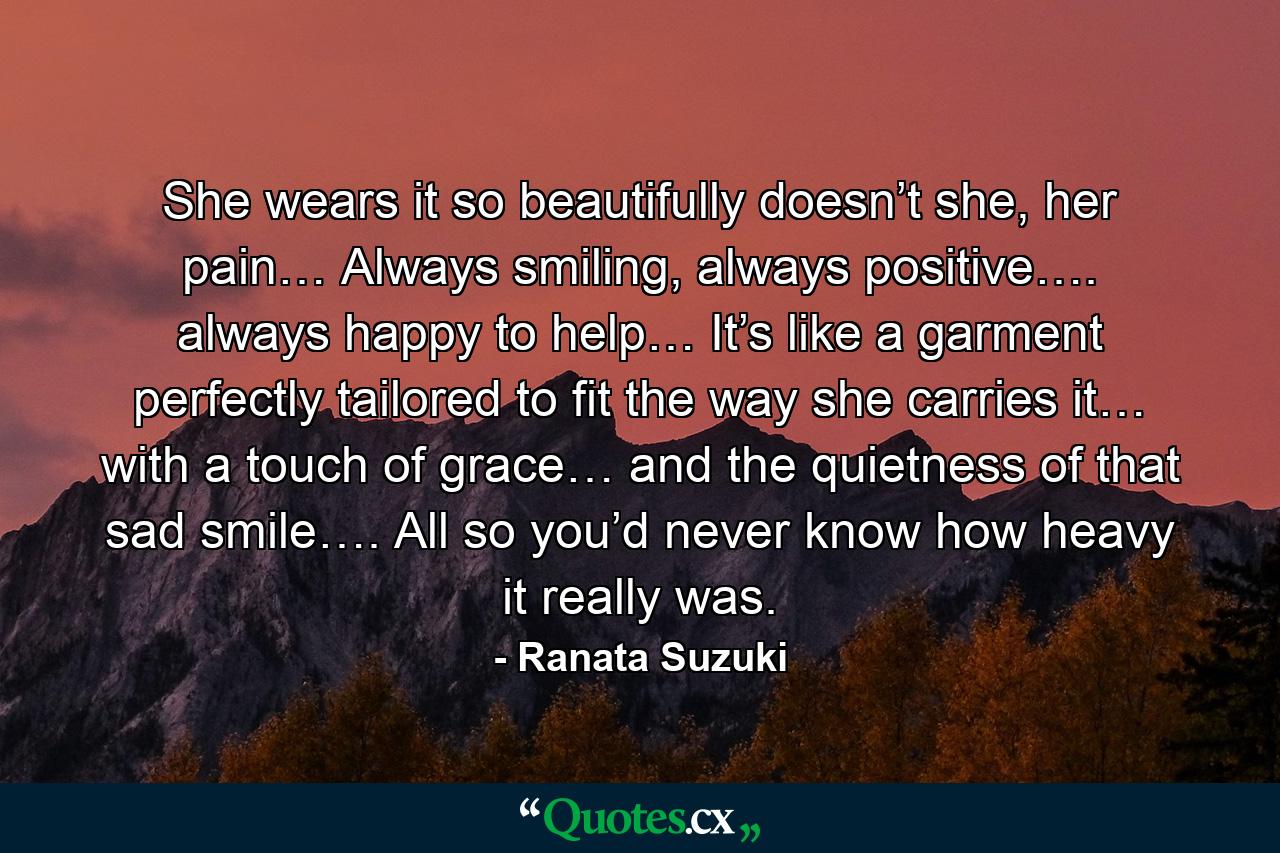 She wears it so beautifully doesn’t she, her pain… Always smiling, always positive…. always happy to help… It’s like a garment perfectly tailored to fit the way she carries it… with a touch of grace… and the quietness of that sad smile…. All so you’d never know how heavy it really was. - Quote by Ranata Suzuki