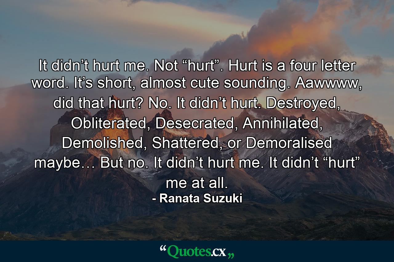 It didn’t hurt me. Not “hurt”. Hurt is a four letter word. It’s short, almost cute sounding. Aawwww, did that hurt? No. It didn’t hurt. Destroyed, Obliterated, Desecrated, Annihilated, Demolished, Shattered, or Demoralised maybe… But no. It didn’t hurt me. It didn’t “hurt” me at all. - Quote by Ranata Suzuki