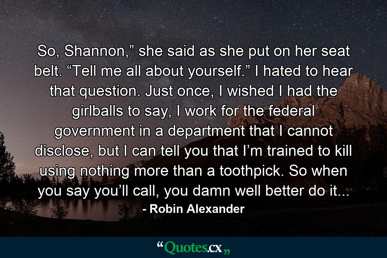 So, Shannon,” she said as she put on her seat belt. “Tell me all about yourself.” I hated to hear that question. Just once, I wished I had the girlballs to say, I work for the federal government in a department that I cannot disclose, but I can tell you that I’m trained to kill using nothing more than a toothpick. So when you say you’ll call, you damn well better do it... - Quote by Robin Alexander