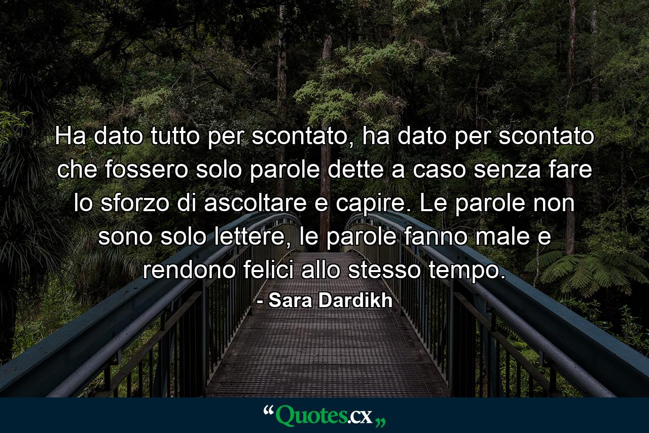 Ha dato tutto per scontato, ha dato per scontato che fossero solo parole dette a caso senza fare lo sforzo di ascoltare e capire. Le parole non sono solo lettere, le parole fanno male e rendono felici allo stesso tempo. - Quote by Sara Dardikh