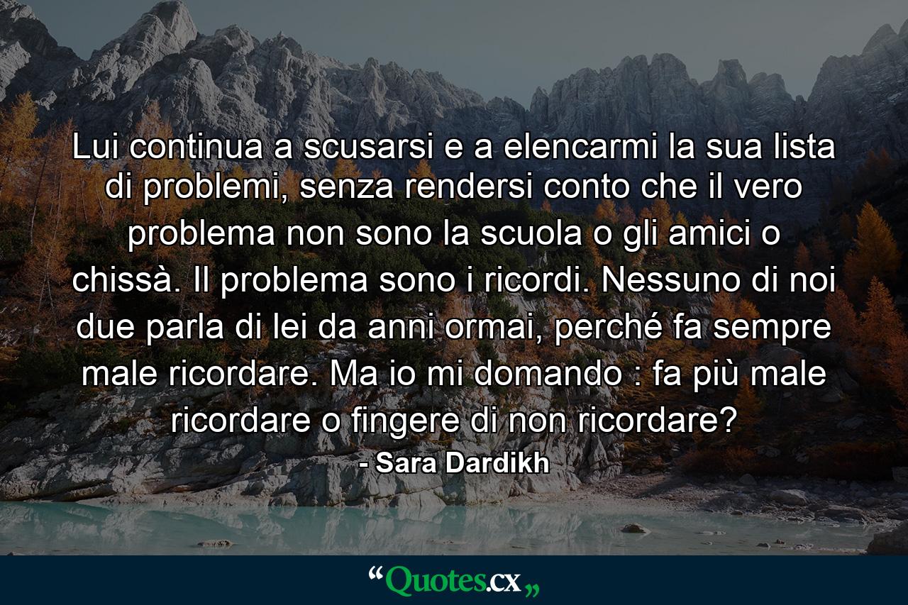 Lui continua a scusarsi e a elencarmi la sua lista di problemi, senza rendersi conto che il vero problema non sono la scuola o gli amici o chissà. Il problema sono i ricordi. Nessuno di noi due parla di lei da anni ormai, perché fa sempre male ricordare. Ma io mi domando : fa più male ricordare o fingere di non ricordare? - Quote by Sara Dardikh