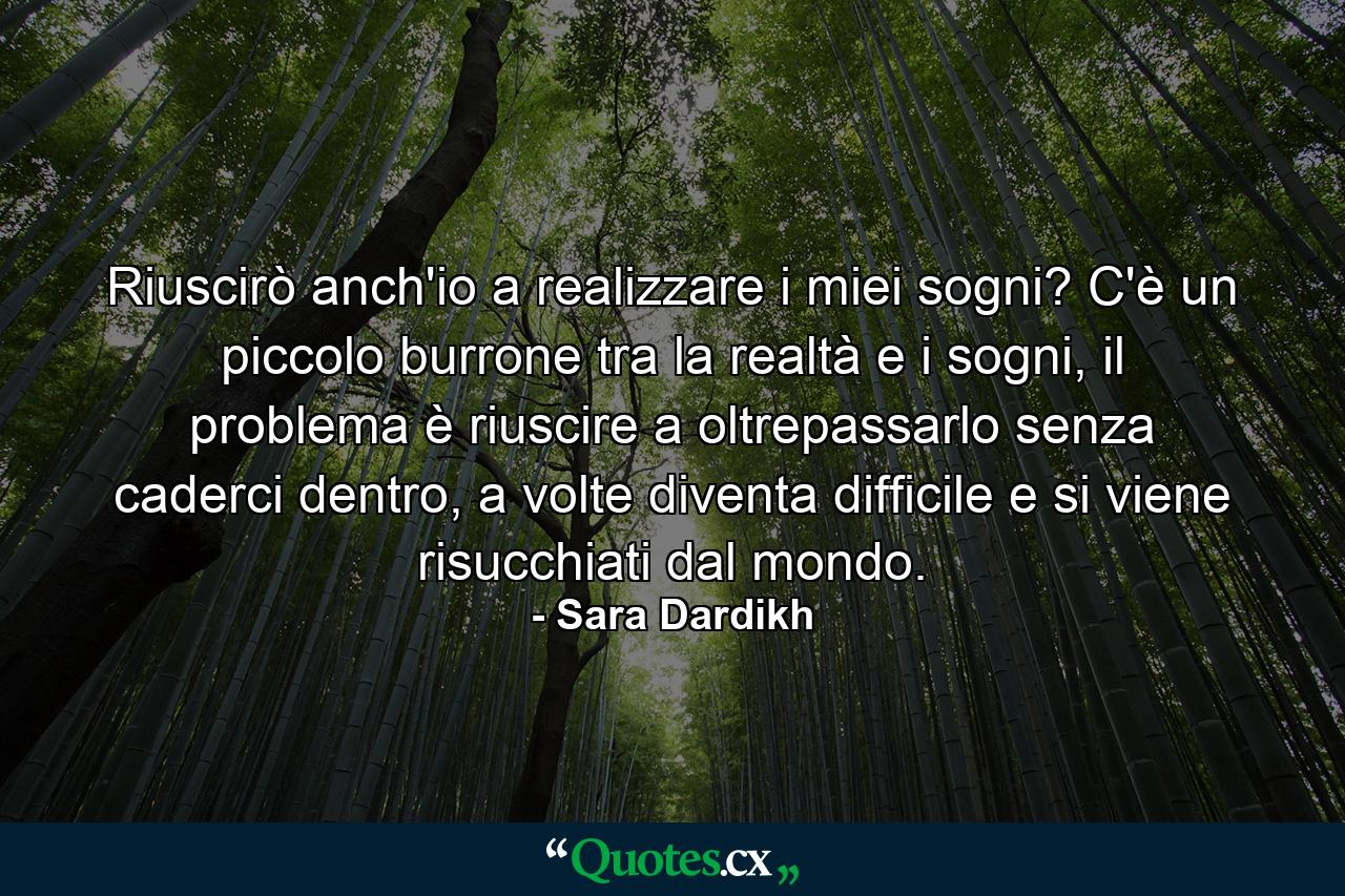 Riuscirò anch'io a realizzare i miei sogni? C'è un piccolo burrone tra la realtà e i sogni, il problema è riuscire a oltrepassarlo senza caderci dentro, a volte diventa difficile e si viene risucchiati dal mondo. - Quote by Sara Dardikh