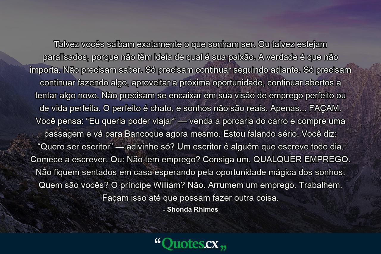 Talvez vocês saibam exatamente o que sonham ser. Ou talvez estejam paralisados, porque não têm ideia de qual é sua paixão. A verdade é que não importa. Não precisam saber. Só precisam continuar seguindo adiante. Só precisam continuar fazendo algo, aproveitar a próxima oportunidade, continuar abertos a tentar algo novo. Não precisam se encaixar em sua visão de emprego perfeito ou de vida perfeita. O perfeito é chato, e sonhos não são reais. Apenas... FAÇAM. Você pensa: “Eu queria poder viajar” — venda a porcaria do carro e compre uma passagem e vá para Bancoque agora mesmo. Estou falando sério. Você diz: “Quero ser escritor” — adivinhe só? Um escritor é alguém que escreve todo dia. Comece a escrever. Ou: Não tem emprego? Consiga um. QUALQUER EMPREGO. Não fiquem sentados em casa esperando pela oportunidade mágica dos sonhos. Quem são vocês? O príncipe William? Não. Arrumem um emprego. Trabalhem. Façam isso até que possam fazer outra coisa. - Quote by Shonda Rhimes