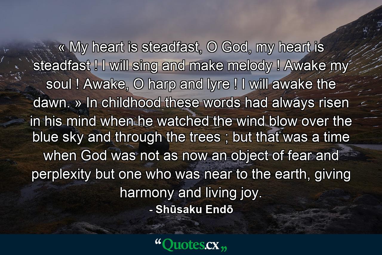 « My heart is steadfast, O God, my heart is steadfast ! I will sing and make melody ! Awake my soul ! Awake, O harp and lyre ! I will awake the dawn. » In childhood these words had always risen in his mind when he watched the wind blow over the blue sky and through the trees ; but that was a time when God was not as now an object of fear and perplexity but one who was near to the earth, giving harmony and living joy.  - Quote by Shūsaku Endō