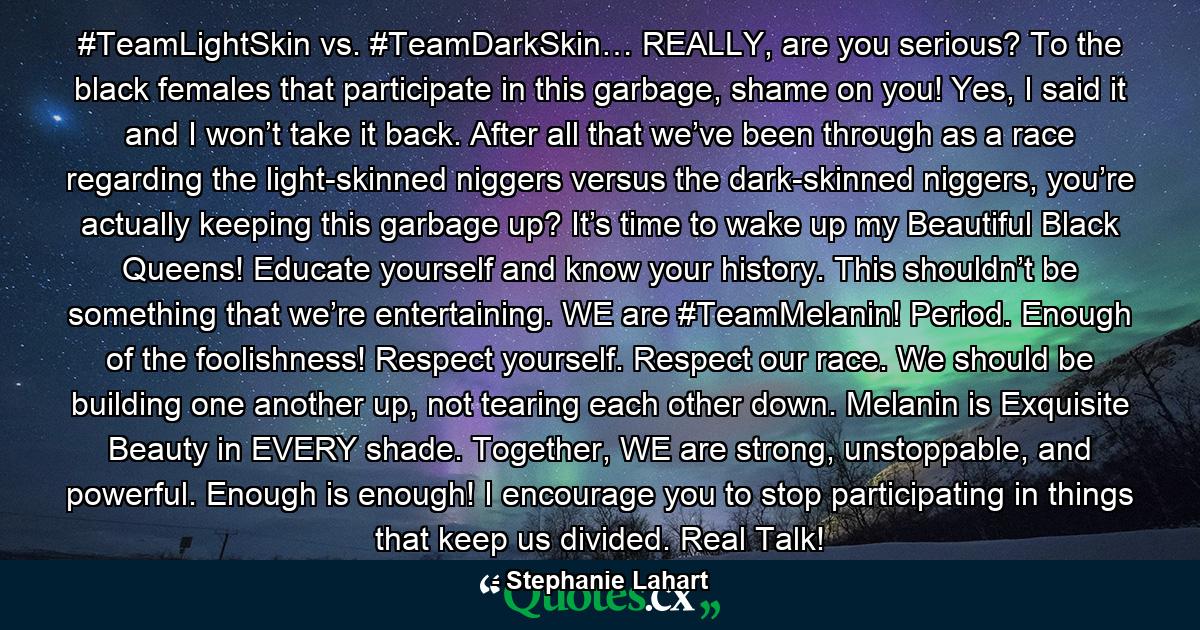 #TeamLightSkin vs. #TeamDarkSkin… REALLY, are you serious? To the black females that participate in this garbage, shame on you! Yes, I said it and I won’t take it back. After all that we’ve been through as a race regarding the light-skinned niggers versus the dark-skinned niggers, you’re actually keeping this garbage up? It’s time to wake up my Beautiful Black Queens! Educate yourself and know your history. This shouldn’t be something that we’re entertaining. WE are #TeamMelanin! Period. Enough of the foolishness! Respect yourself. Respect our race. We should be building one another up, not tearing each other down. Melanin is Exquisite Beauty in EVERY shade. Together, WE are strong, unstoppable, and powerful. Enough is enough! I encourage you to stop participating in things that keep us divided. Real Talk! - Quote by Stephanie Lahart