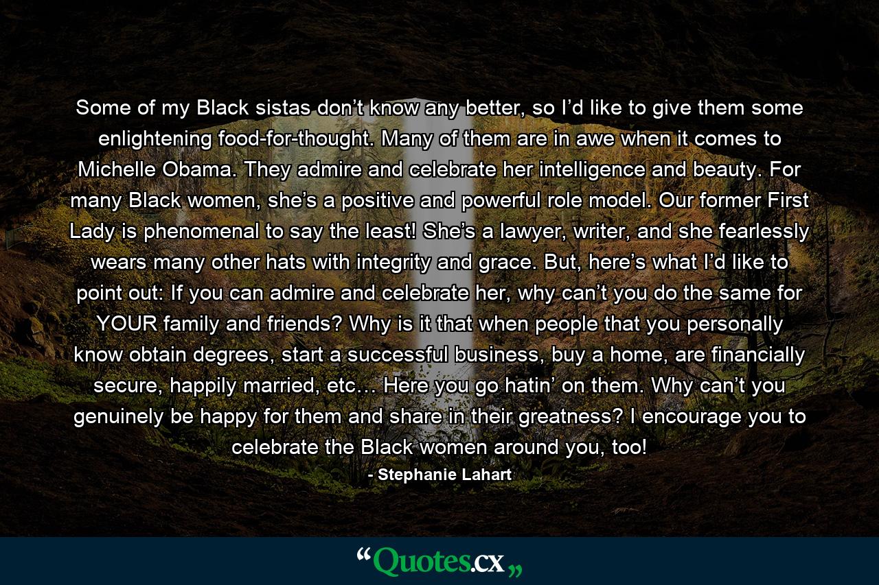 Some of my Black sistas don’t know any better, so I’d like to give them some enlightening food-for-thought. Many of them are in awe when it comes to Michelle Obama. They admire and celebrate her intelligence and beauty. For many Black women, she’s a positive and powerful role model. Our former First Lady is phenomenal to say the least! She’s a lawyer, writer, and she fearlessly wears many other hats with integrity and grace. But, here’s what I’d like to point out: If you can admire and celebrate her, why can’t you do the same for YOUR family and friends? Why is it that when people that you personally know obtain degrees, start a successful business, buy a home, are financially secure, happily married, etc… Here you go hatin’ on them. Why can’t you genuinely be happy for them and share in their greatness? I encourage you to celebrate the Black women around you, too! - Quote by Stephanie Lahart