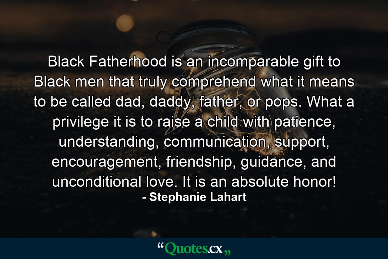 Black Fatherhood is an incomparable gift to Black men that truly comprehend what it means to be called dad, daddy, father, or pops. What a privilege it is to raise a child with patience, understanding, communication, support, encouragement, friendship, guidance, and unconditional love. It is an absolute honor! - Quote by Stephanie Lahart