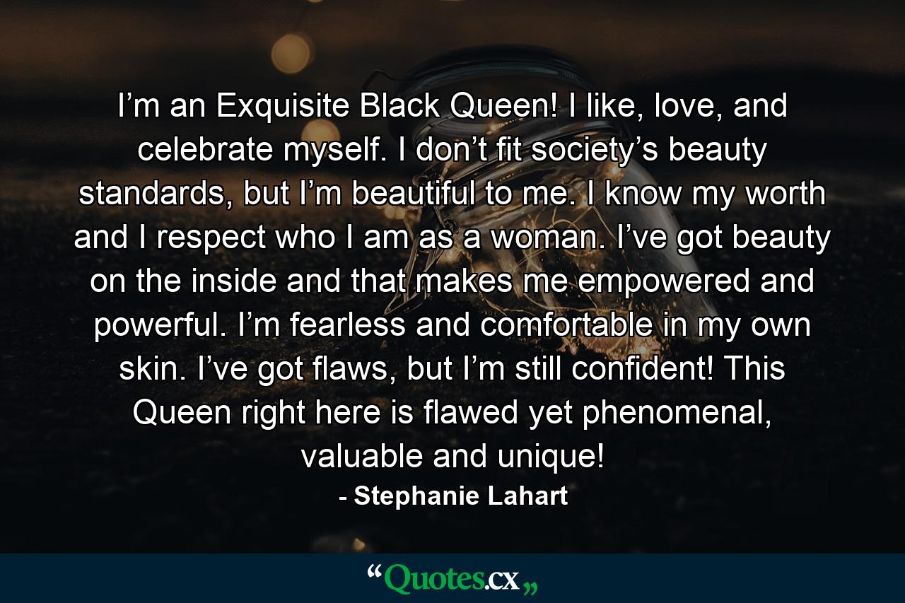 I’m an Exquisite Black Queen! I like, love, and celebrate myself. I don’t fit society’s beauty standards, but I’m beautiful to me. I know my worth and I respect who I am as a woman. I’ve got beauty on the inside and that makes me empowered and powerful. I’m fearless and comfortable in my own skin. I’ve got flaws, but I’m still confident! This Queen right here is flawed yet phenomenal, valuable and unique! - Quote by Stephanie Lahart