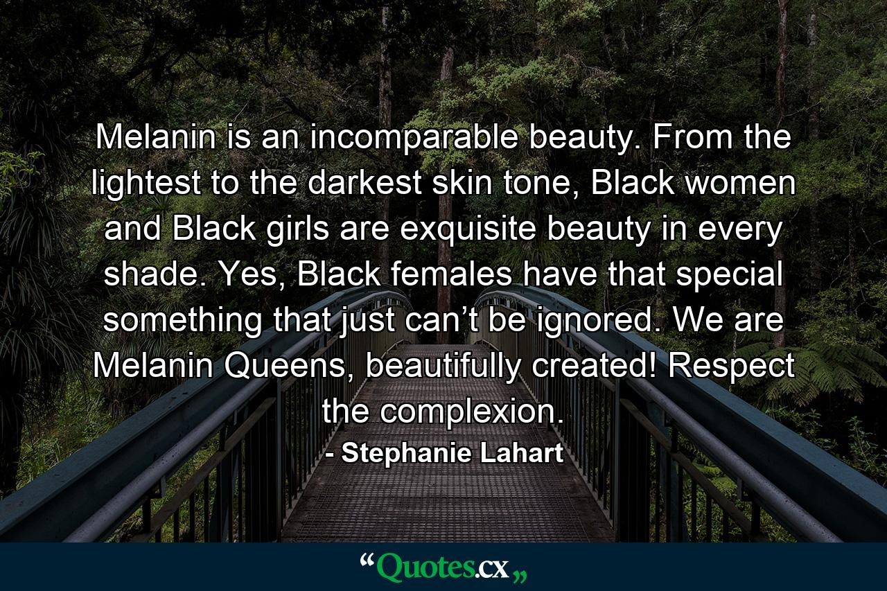 Melanin is an incomparable beauty. From the lightest to the darkest skin tone, Black women and Black girls are exquisite beauty in every shade. Yes, Black females have that special something that just can’t be ignored. We are Melanin Queens, beautifully created! Respect the complexion. - Quote by Stephanie Lahart