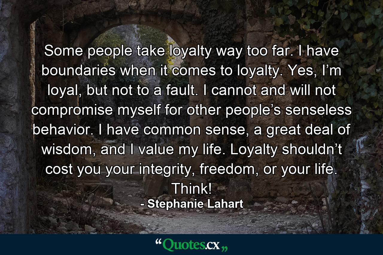 Some people take loyalty way too far. I have boundaries when it comes to loyalty. Yes, I’m loyal, but not to a fault. I cannot and will not compromise myself for other people’s senseless behavior. I have common sense, a great deal of wisdom, and I value my life. Loyalty shouldn’t cost you your integrity, freedom, or your life. Think! - Quote by Stephanie Lahart