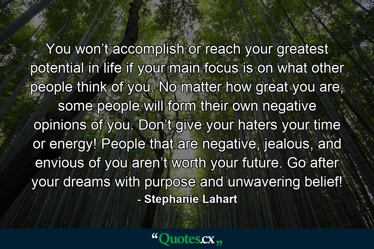 You won’t accomplish or reach your greatest potential in life if your main focus is on what other people think of you. No matter how great you are, some people will form their own negative opinions of you. Don’t give your haters your time or energy! People that are negative, jealous, and envious of you aren’t worth your future. Go after your dreams with purpose and unwavering belief! - Quote by Stephanie Lahart