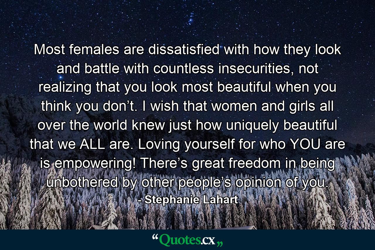 Most females are dissatisfied with how they look and battle with countless insecurities, not realizing that you look most beautiful when you think you don’t. I wish that women and girls all over the world knew just how uniquely beautiful that we ALL are. Loving yourself for who YOU are is empowering! There’s great freedom in being unbothered by other people’s opinion of you. - Quote by Stephanie Lahart