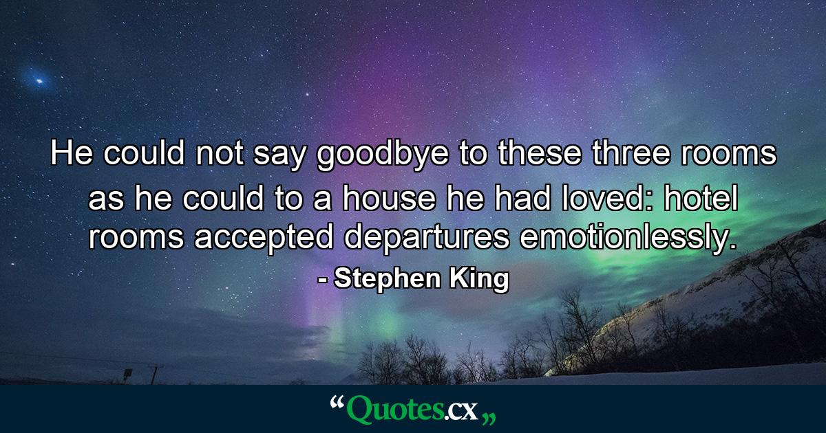 He could not say goodbye to these three rooms as he could to a house he had loved: hotel rooms accepted departures emotionlessly. - Quote by Stephen King