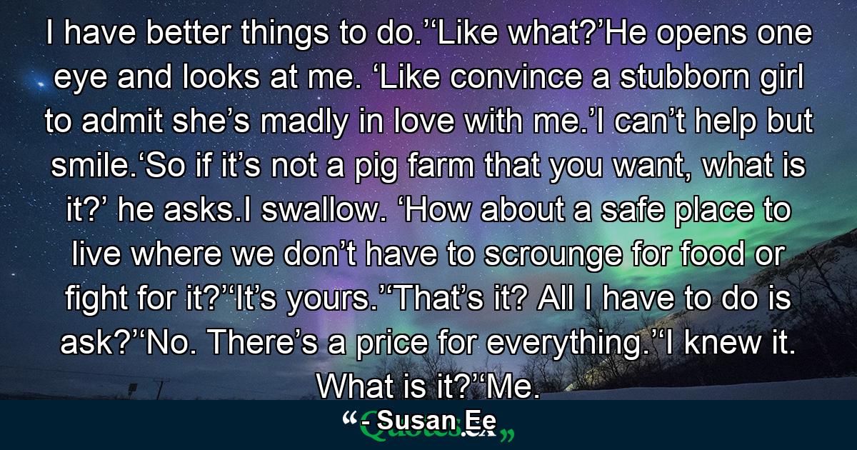 I have better things to do.’‘Like what?’He opens one eye and looks at me. ‘Like convince a stubborn girl to admit she’s madly in love with me.’I can’t help but smile.‘So if it’s not a pig farm that you want, what is it?’ he asks.I swallow. ‘How about a safe place to live where we don’t have to scrounge for food or fight for it?’‘It’s yours.’‘That’s it? All I have to do is ask?’‘No. There’s a price for everything.’‘I knew it. What is it?’‘Me. - Quote by Susan Ee