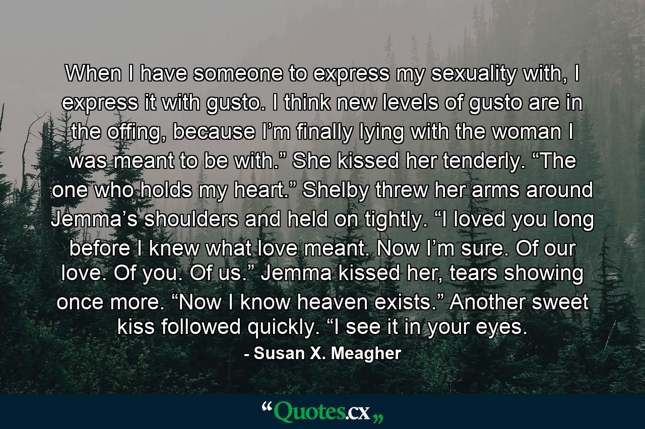 When I have someone to express my sexuality with, I express it with gusto. I think new levels of gusto are in the offing, because I’m finally lying with the woman I was meant to be with.” She kissed her tenderly. “The one who holds my heart.” Shelby threw her arms around Jemma’s shoulders and held on tightly. “I loved you long before I knew what love meant. Now I’m sure. Of our love. Of you. Of us.” Jemma kissed her, tears showing once more. “Now I know heaven exists.” Another sweet kiss followed quickly. “I see it in your eyes. - Quote by Susan X. Meagher