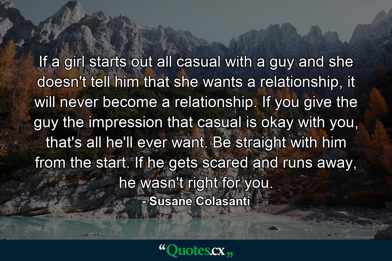 If a girl starts out all casual with a guy and she doesn't tell him that she wants a relationship, it will never become a relationship. If you give the guy the impression that casual is okay with you, that's all he'll ever want. Be straight with him from the start. If he gets scared and runs away, he wasn't right for you. - Quote by Susane Colasanti