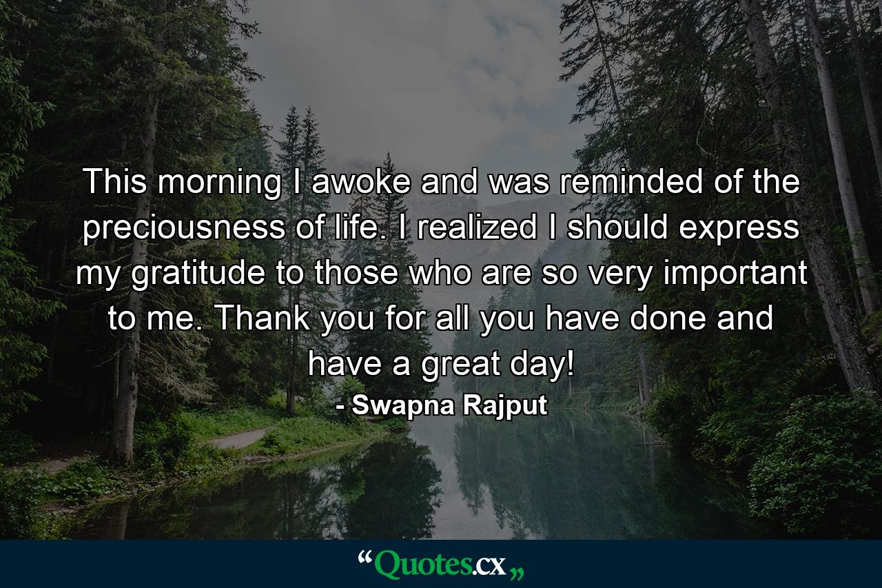 This morning I awoke and was reminded of the preciousness of life. I realized I should express my gratitude to those who are so very important to me. Thank you for all you have done and have a great day! - Quote by Swapna Rajput