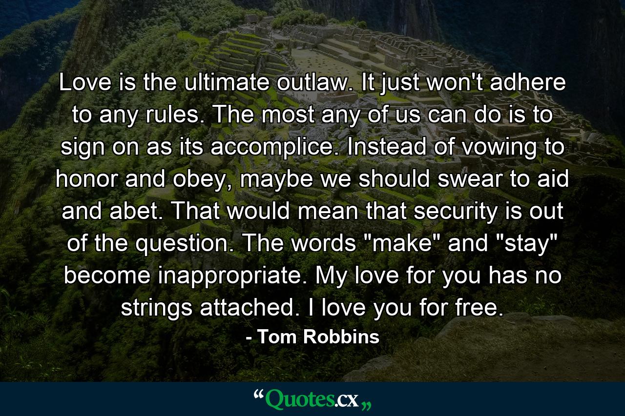 Love is the ultimate outlaw. It just won't adhere to any rules. The most any of us can do is to sign on as its accomplice. Instead of vowing to honor and obey, maybe we should swear to aid and abet. That would mean that security is out of the question. The words 