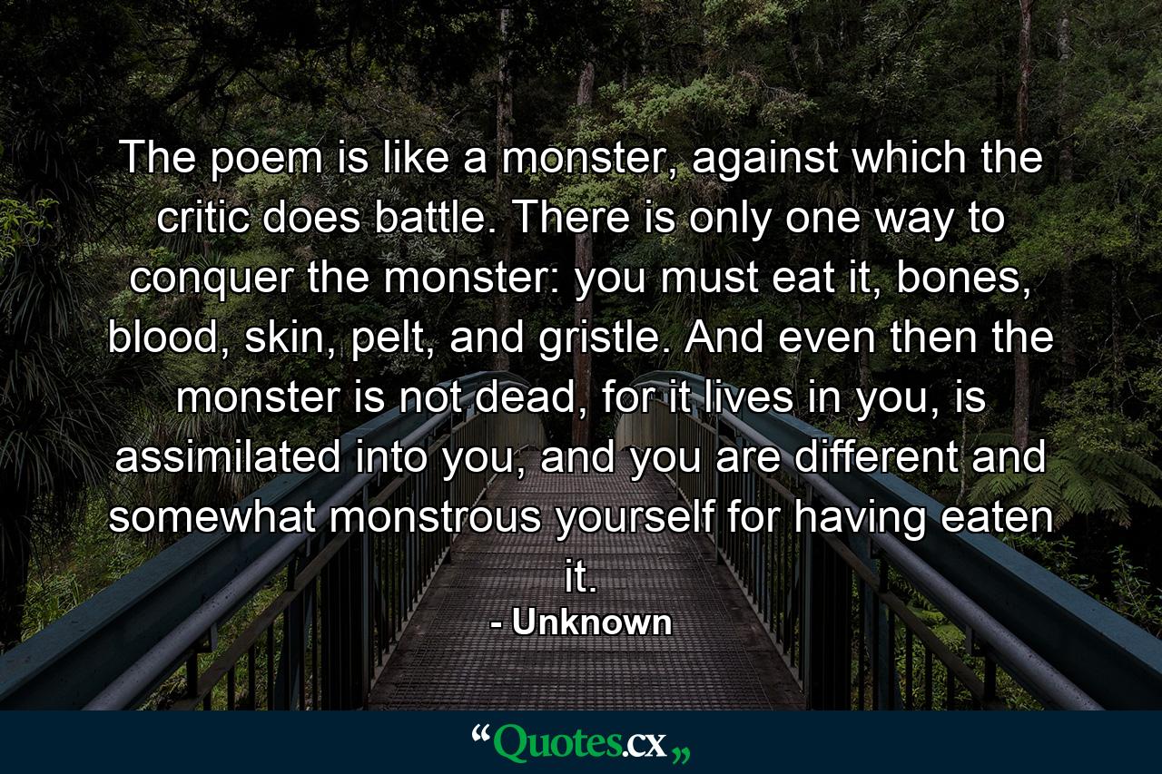 The poem is like a monster, against which the critic does battle. There is only one way to conquer the monster: you must eat it, bones, blood, skin, pelt, and gristle. And even then the monster is not dead, for it lives in you, is assimilated into you, and you are different and somewhat monstrous yourself for having eaten it. - Quote by Unknown