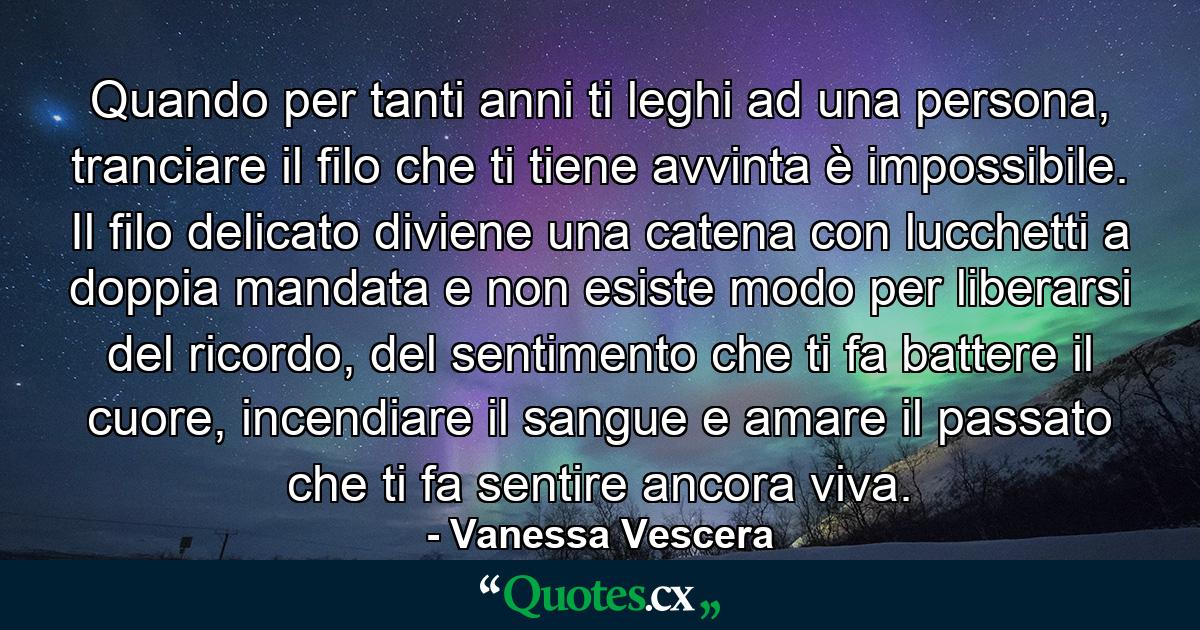 Quando per tanti anni ti leghi ad una persona, tranciare il filo che ti tiene avvinta è impossibile. Il filo delicato diviene una catena con lucchetti a doppia mandata e non esiste modo per liberarsi del ricordo, del sentimento che ti fa battere il cuore, incendiare il sangue e amare il passato che ti fa sentire ancora viva. - Quote by Vanessa Vescera