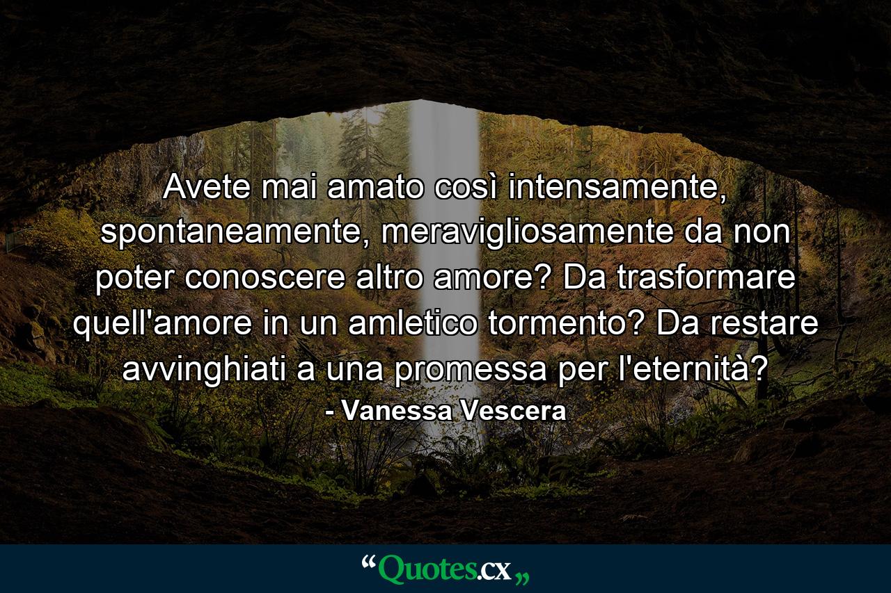 Avete mai amato così intensamente, spontaneamente, meravigliosamente da non poter conoscere altro amore? Da trasformare quell'amore in un amletico tormento? Da restare avvinghiati a una promessa per l'eternità? - Quote by Vanessa Vescera