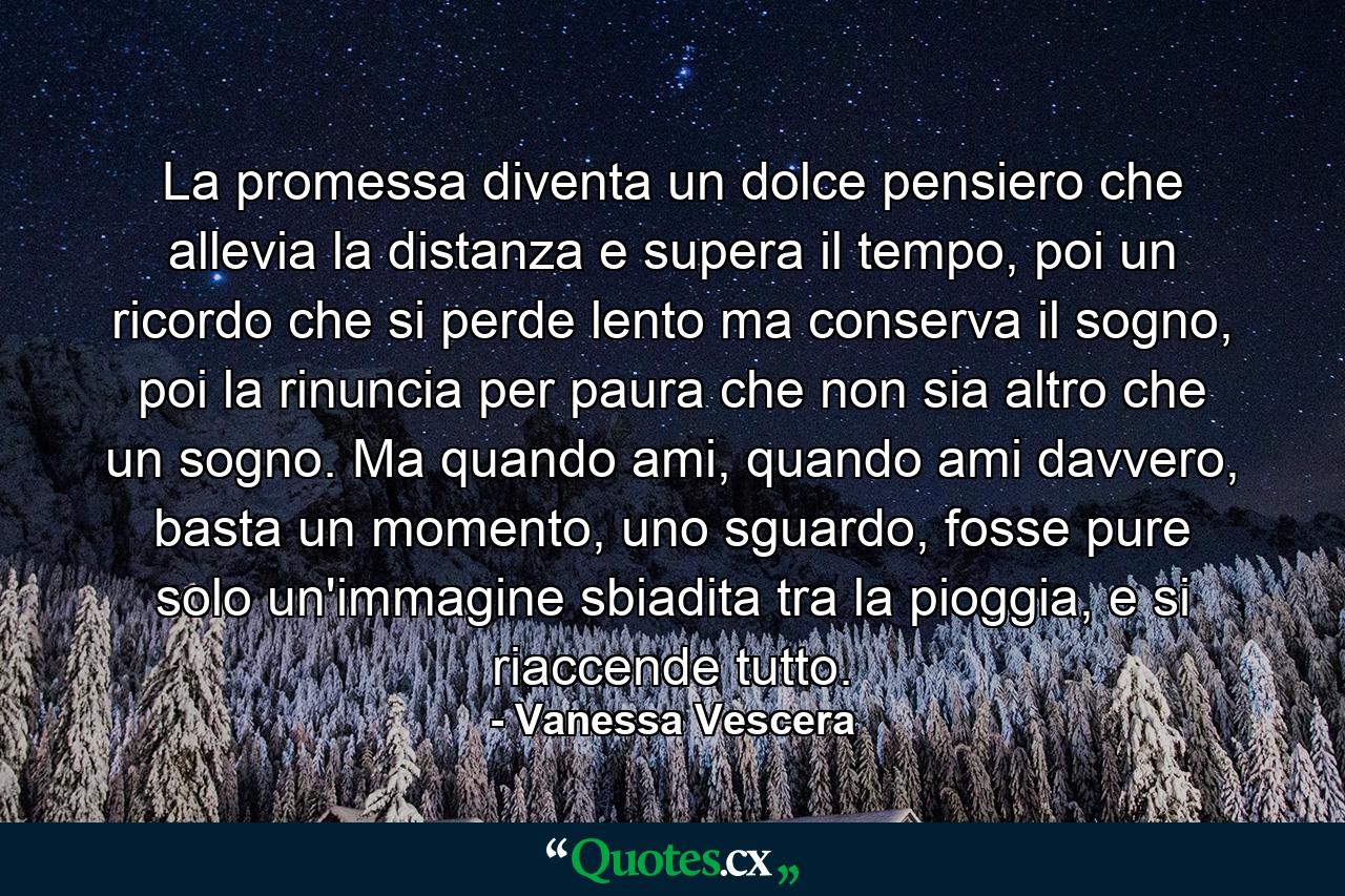 La promessa diventa un dolce pensiero che allevia la distanza e supera il tempo, poi un ricordo che si perde lento ma conserva il sogno, poi la rinuncia per paura che non sia altro che un sogno. Ma quando ami, quando ami davvero, basta un momento, uno sguardo, fosse pure solo un'immagine sbiadita tra la pioggia, e si riaccende tutto. - Quote by Vanessa Vescera