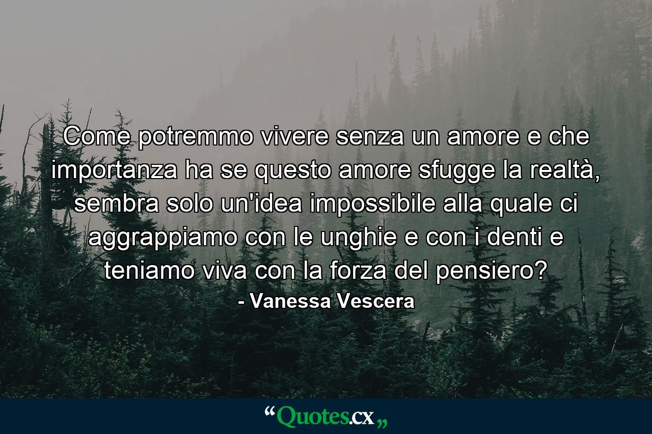 Come potremmo vivere senza un amore e che importanza ha se questo amore sfugge la realtà, sembra solo un'idea impossibile alla quale ci aggrappiamo con le unghie e con i denti e teniamo viva con la forza del pensiero? - Quote by Vanessa Vescera