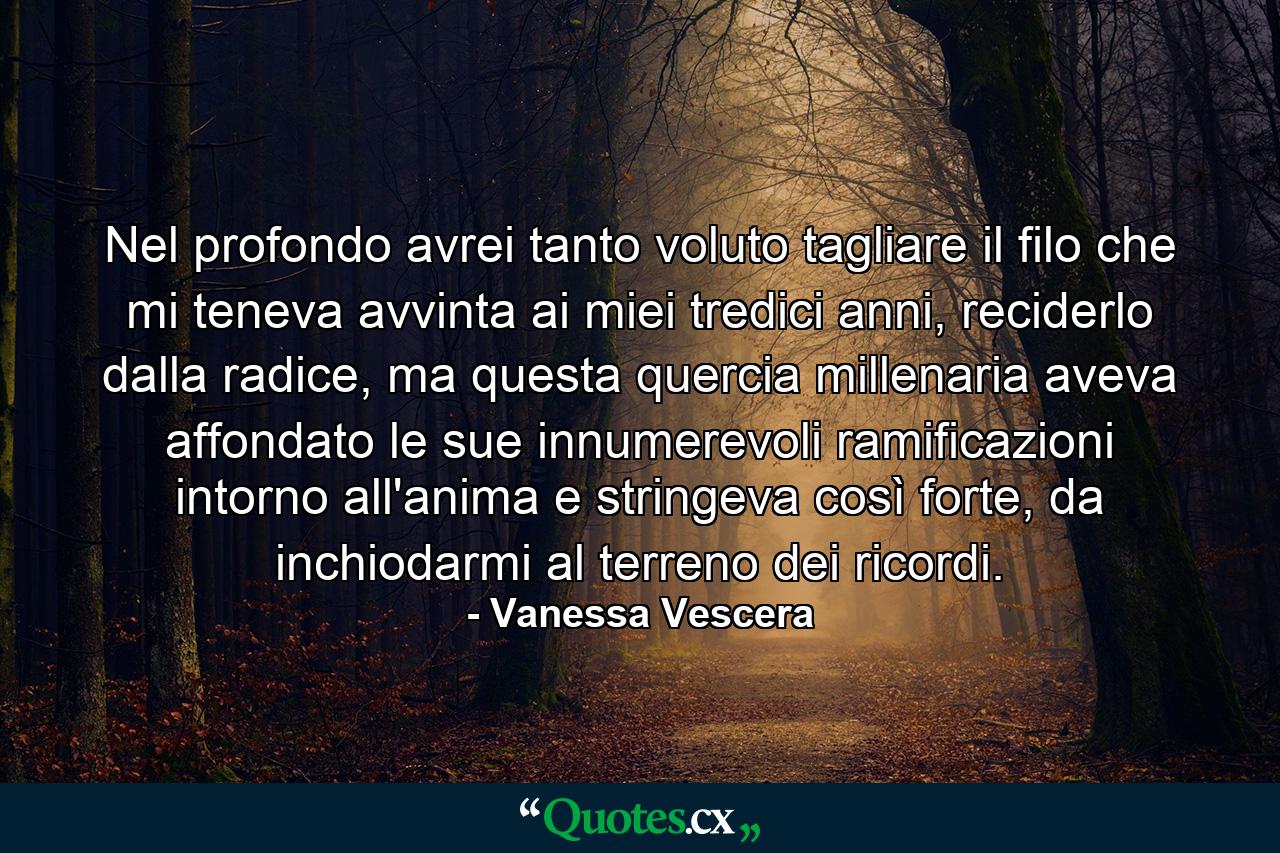 Nel profondo avrei tanto voluto tagliare il filo che mi teneva avvinta ai miei tredici anni, reciderlo dalla radice, ma questa quercia millenaria aveva affondato le sue innumerevoli ramificazioni intorno all'anima e stringeva così forte, da inchiodarmi al terreno dei ricordi. - Quote by Vanessa Vescera