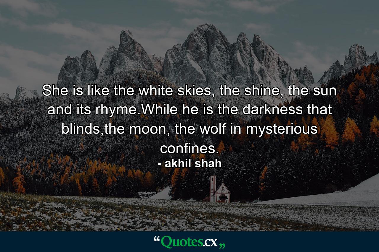 She is like the white skies, the shine, the sun and its rhyme.While he is the darkness that blinds,the moon, the wolf in mysterious confines. - Quote by akhil shah