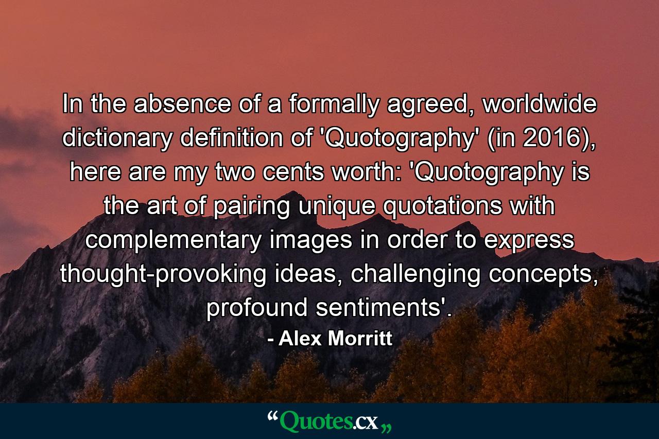 In the absence of a formally agreed, worldwide dictionary definition of 'Quotography' (in 2016), here are my two cents worth: 'Quotography is the art of pairing unique quotations with complementary images in order to express thought-provoking ideas, challenging concepts, profound sentiments'. - Quote by Alex Morritt