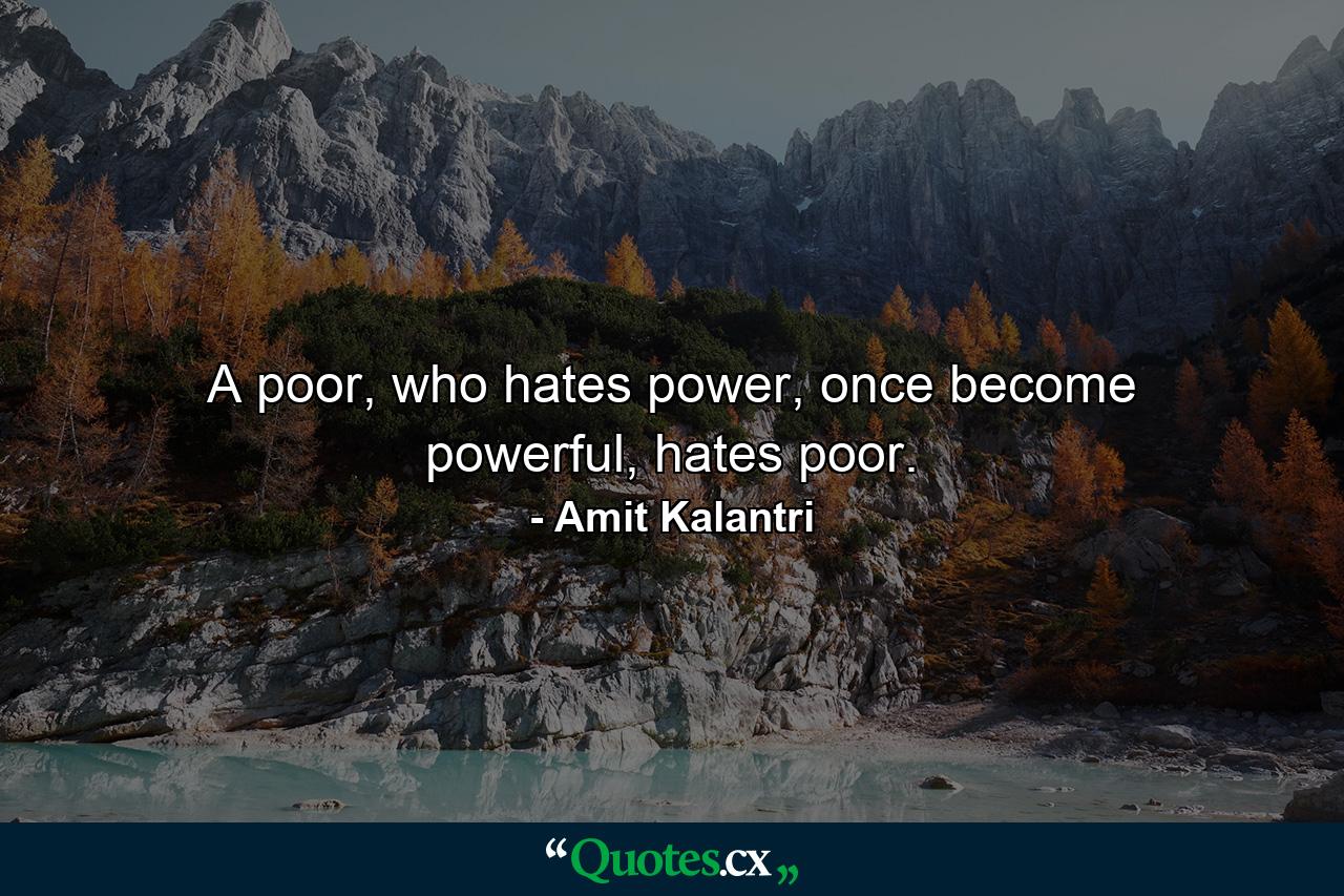 A poor, who hates power, once become powerful, hates poor. - Quote by Amit Kalantri