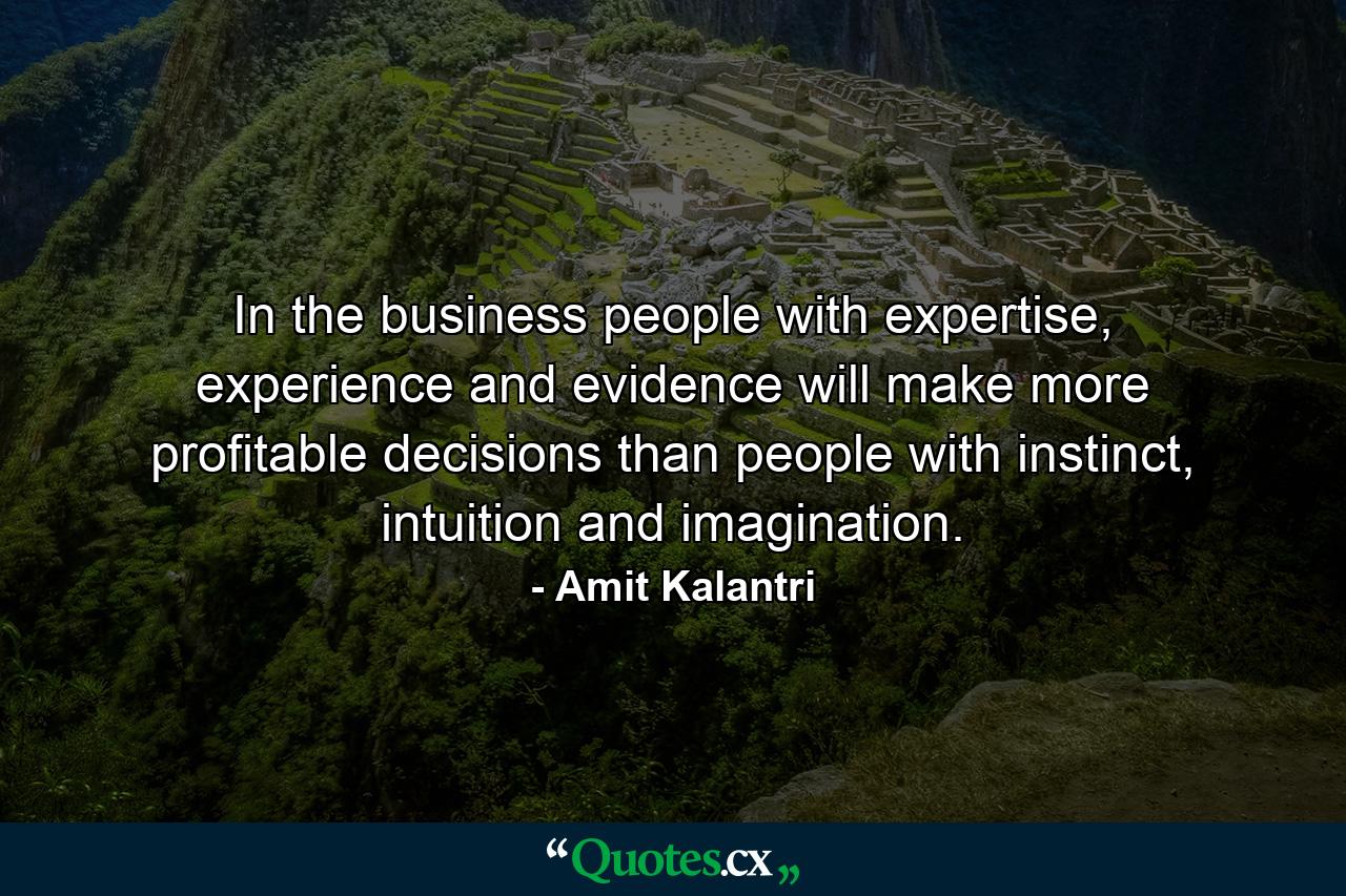 In the business people with expertise, experience and evidence will make more profitable decisions than people with instinct, intuition and imagination. - Quote by Amit Kalantri