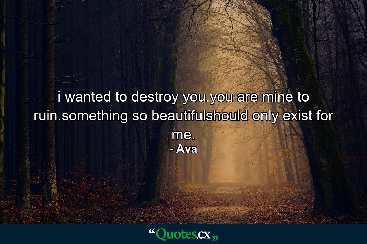 i wanted to destroy you.you are mine to ruin.something so beautifulshould only exist for me. - Quote by Ava