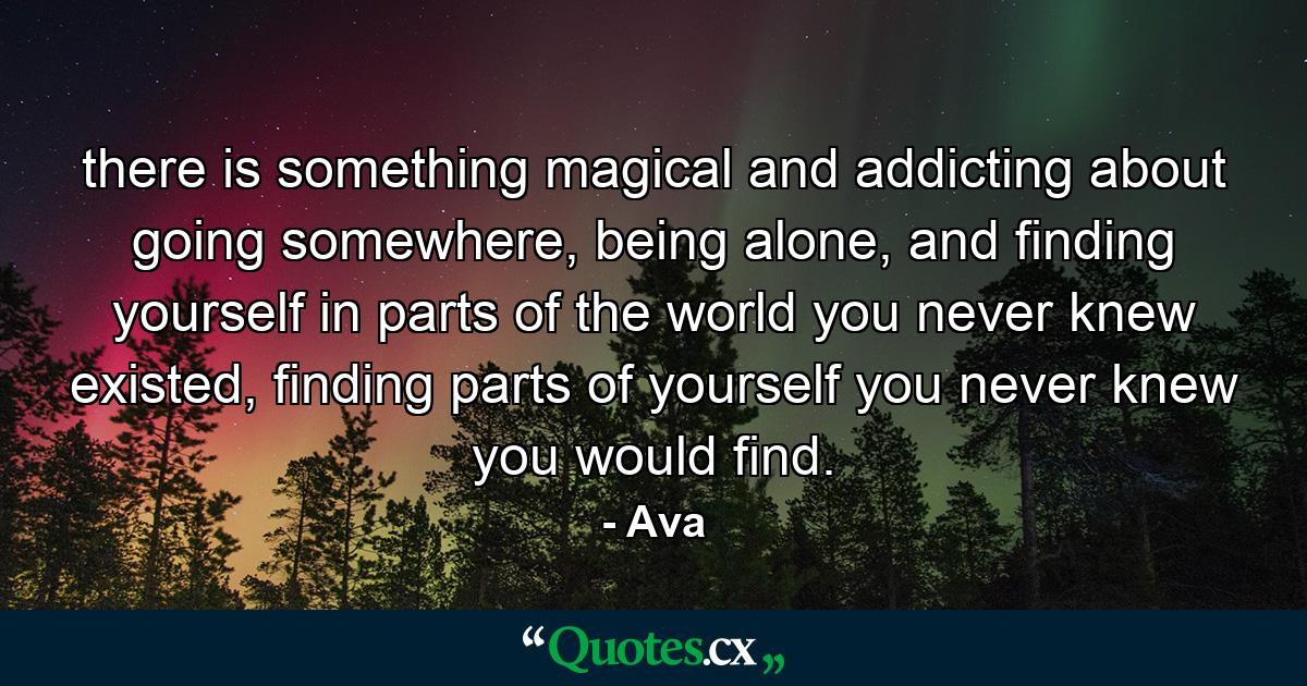 there is something magical and addicting about going somewhere, being alone, and finding yourself in parts of the world you never knew existed, finding parts of yourself you never knew you would find. - Quote by Ava