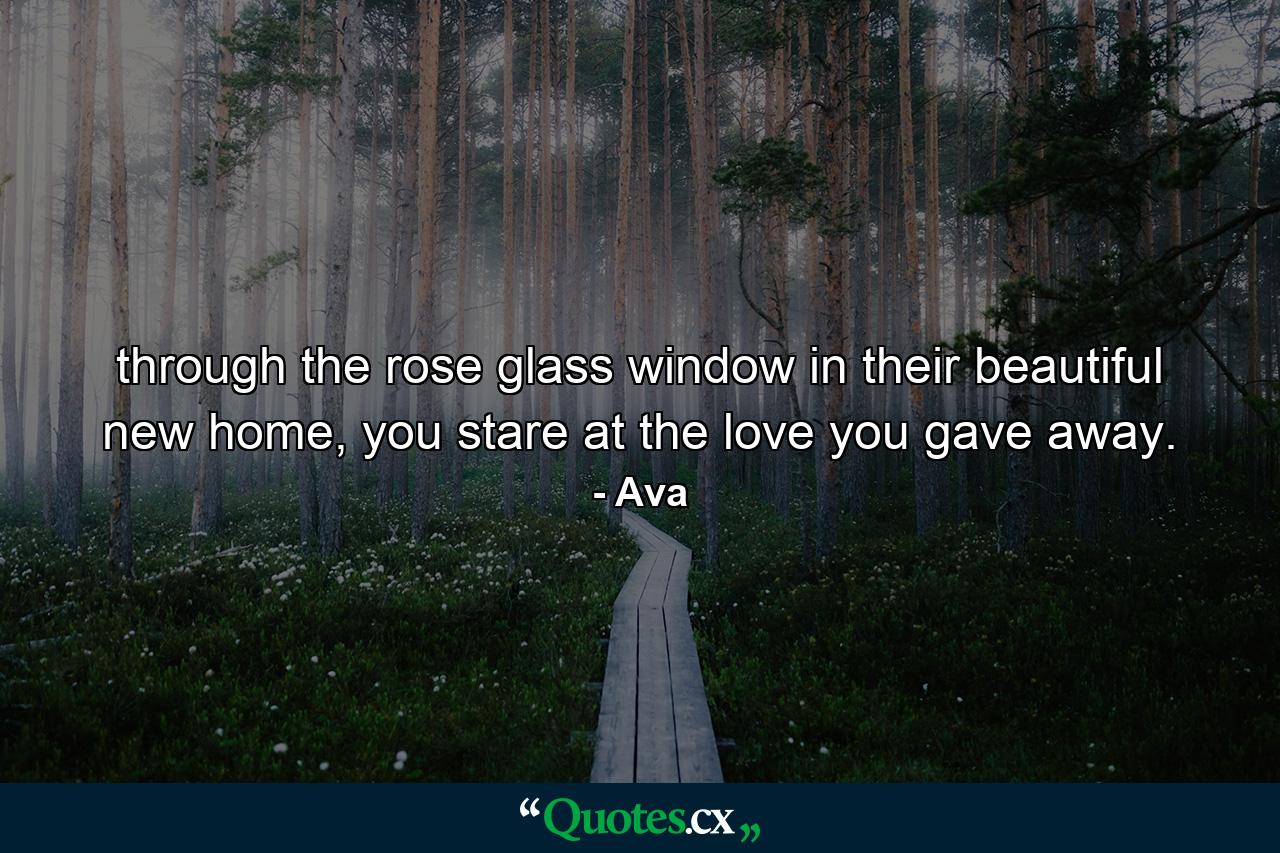 through the rose glass window in their beautiful new home, you stare at the love you gave away. - Quote by Ava