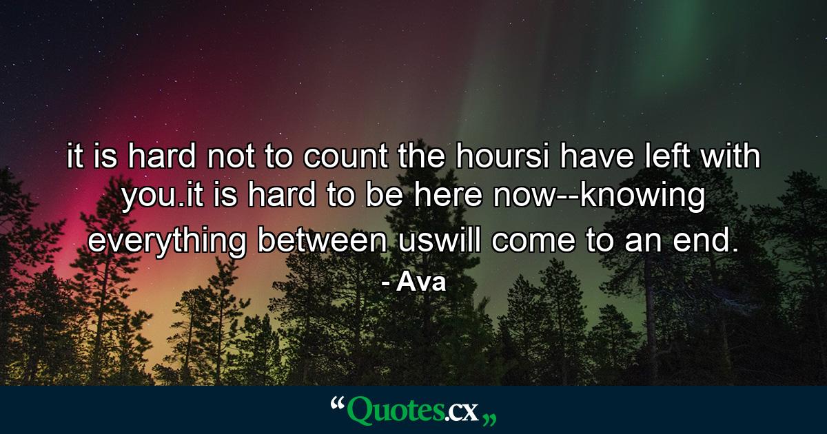 it is hard not to count the hoursi have left with you.it is hard to be here now--knowing everything between uswill come to an end. - Quote by Ava