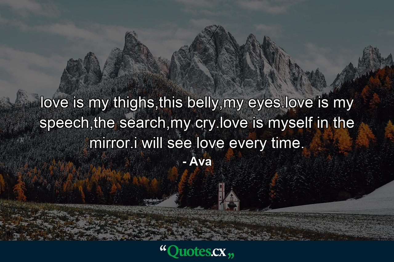 love is my thighs,this belly,my eyes.love is my speech,the search,my cry.love is myself in the mirror.i will see love every time. - Quote by Ava