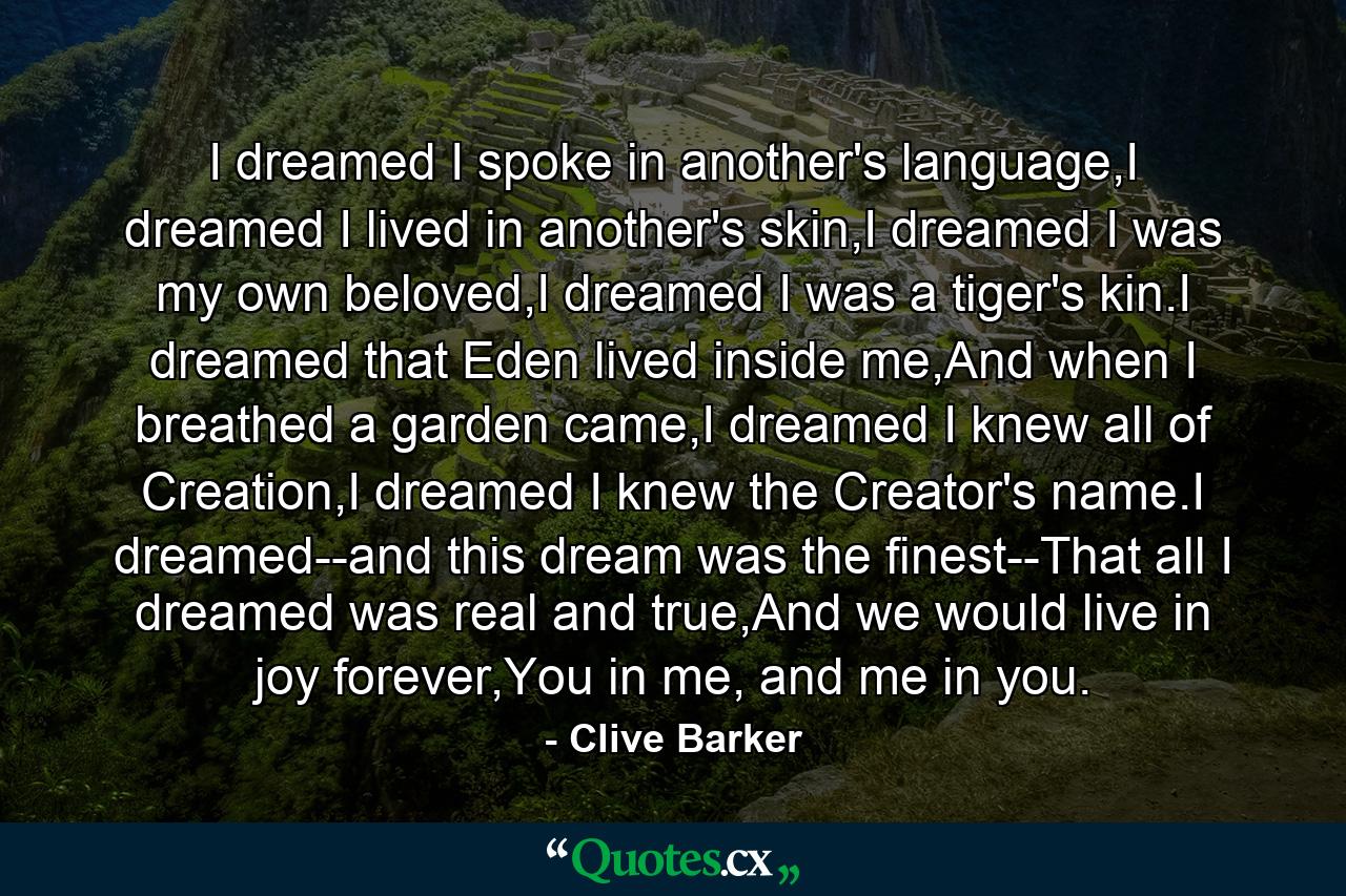 I dreamed I spoke in another's language,I dreamed I lived in another's skin,I dreamed I was my own beloved,I dreamed I was a tiger's kin.I dreamed that Eden lived inside me,And when I breathed a garden came,I dreamed I knew all of Creation,I dreamed I knew the Creator's name.I dreamed--and this dream was the finest--That all I dreamed was real and true,And we would live in joy forever,You in me, and me in you. - Quote by Clive Barker