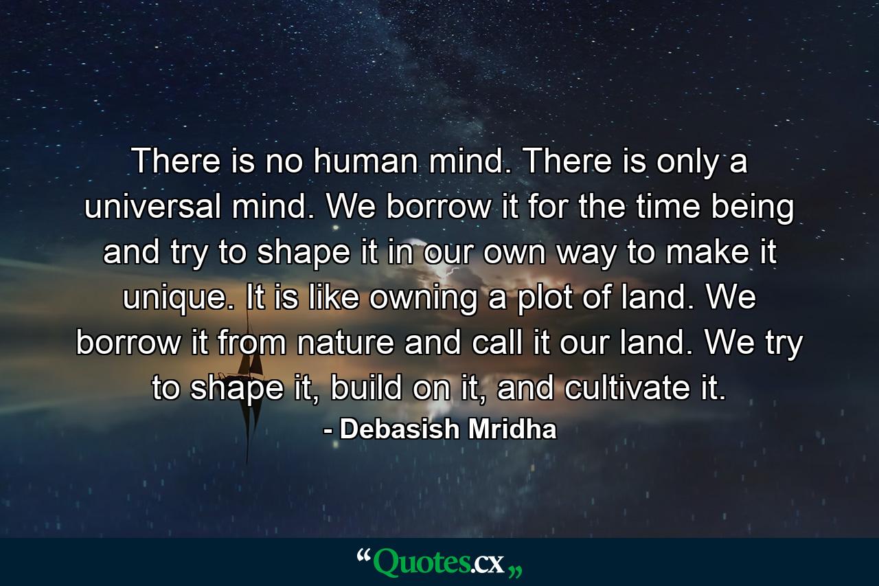 There is no human mind. There is only a universal mind. We borrow it for the time being and try to shape it in our own way to make it unique. It is like owning a plot of land. We borrow it from nature and call it our land. We try to shape it, build on it, and cultivate it. - Quote by Debasish Mridha