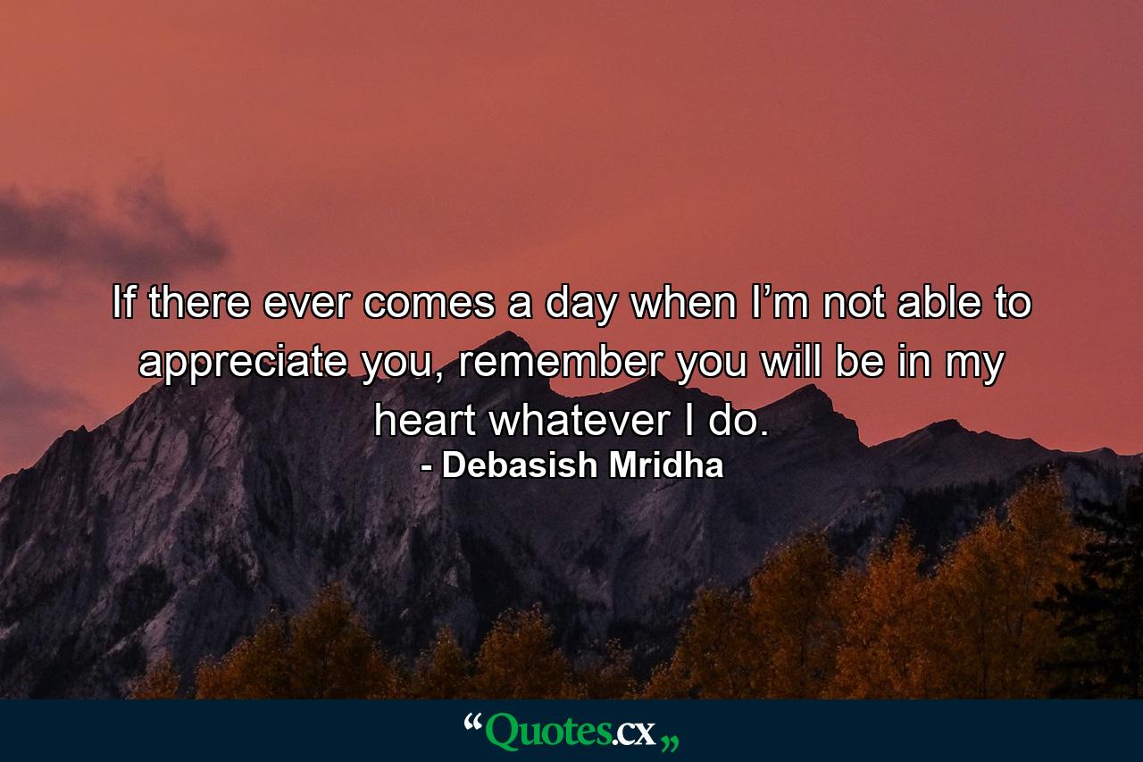 If there ever comes a day when I’m not able to appreciate you, remember you will be in my heart whatever I do. - Quote by Debasish Mridha