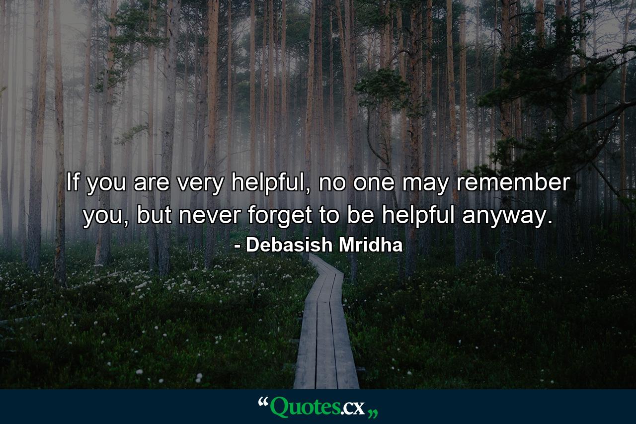 If you are very helpful, no one may remember you, but never forget to be helpful anyway. - Quote by Debasish Mridha