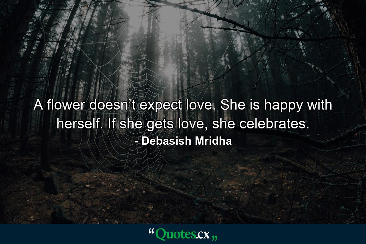 A flower doesn’t expect love. She is happy with herself. If she gets love, she celebrates. - Quote by Debasish Mridha