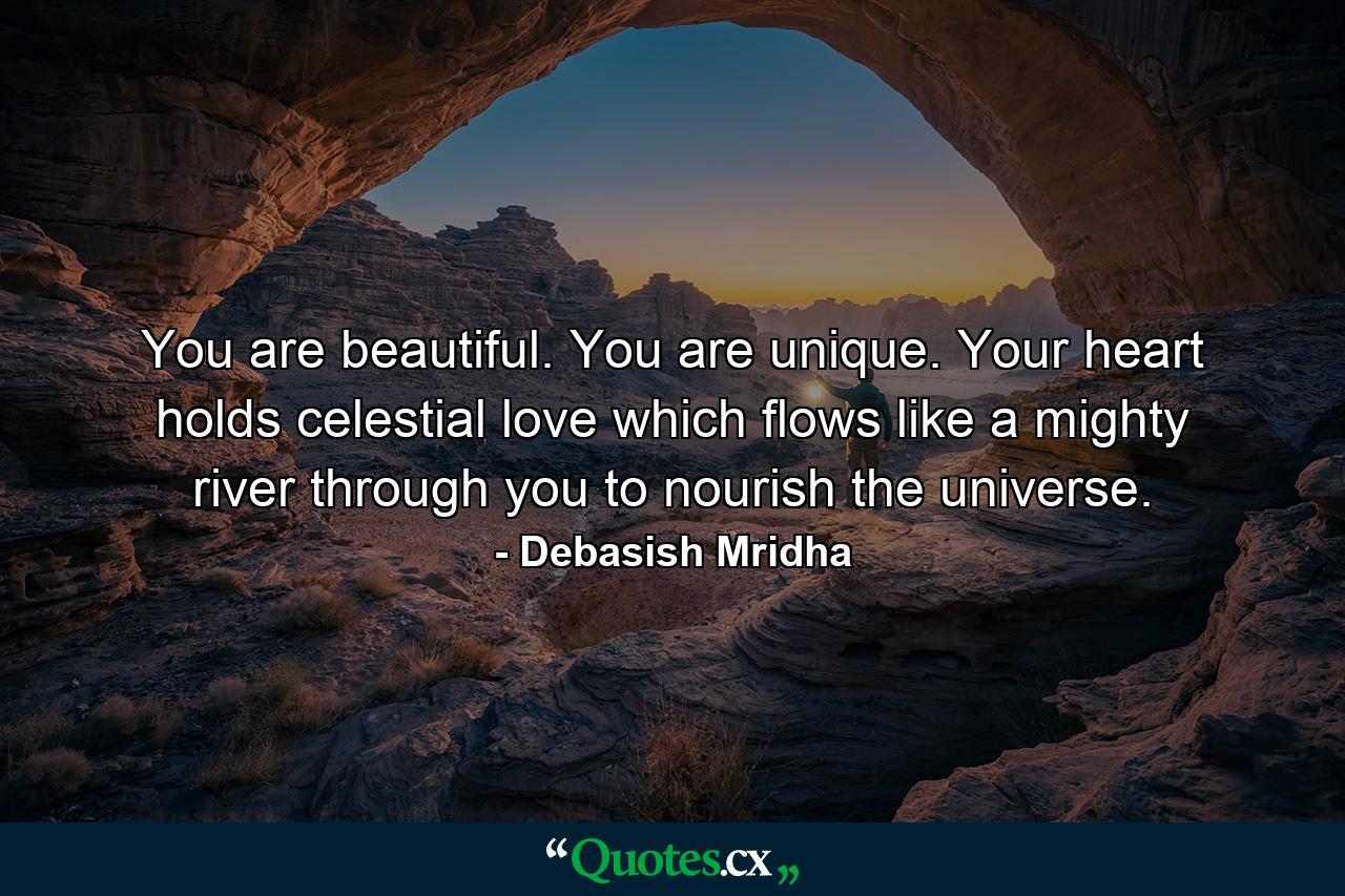 You are beautiful. You are unique. Your heart holds celestial love which flows like a mighty river through you to nourish the universe. - Quote by Debasish Mridha