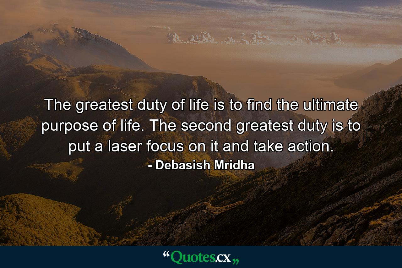 The greatest duty of life is to find the ultimate purpose of life. The second greatest duty is to put a laser focus on it and take action. - Quote by Debasish Mridha