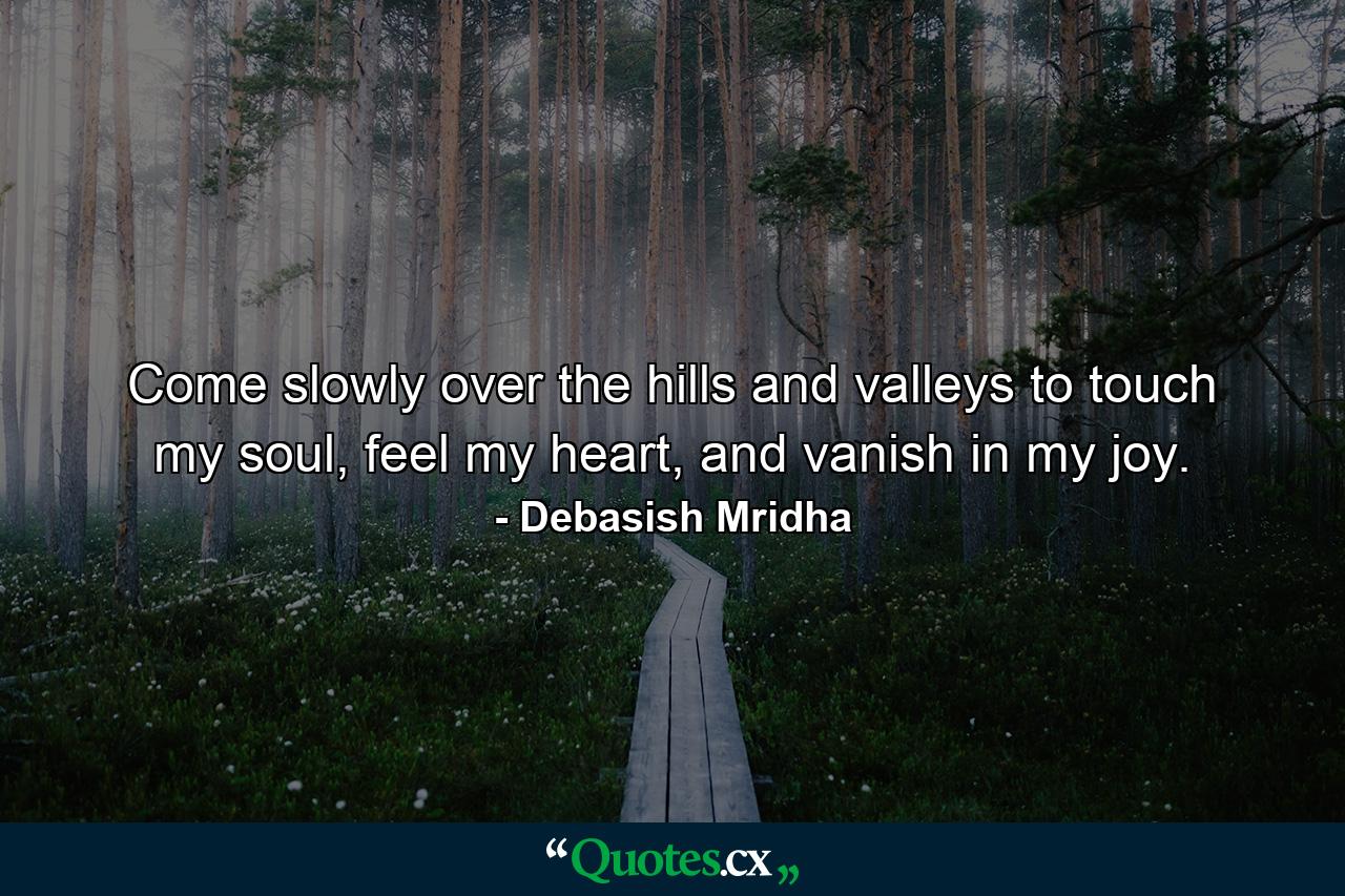 Come slowly over the hills and valleys to touch my soul, feel my heart, and vanish in my joy. - Quote by Debasish Mridha