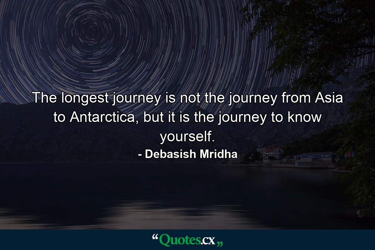 The longest journey is not the journey from Asia to Antarctica, but it is the journey to know yourself. - Quote by Debasish Mridha