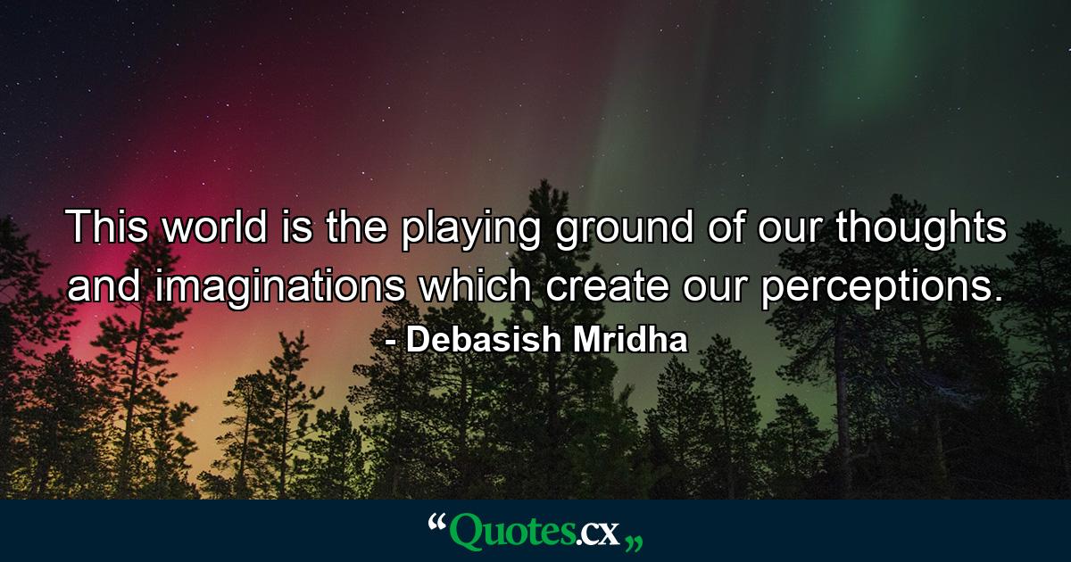 This world is the playing ground of our thoughts and imaginations which create our perceptions. - Quote by Debasish Mridha